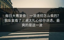 每日大赛复盘：一波连招怎么来的？我反复看了三遍太扎心给你讲透，最爽的是这一波