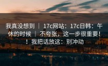 我真没想到 ｜ 17c网站：17c日韩：午休的时候 ｜ 不夸张，这一步很重要！！我把话放这：别冲动