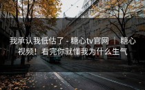 我承认我低估了 - 糖心tv官网 ｜ 糖心视频！看完你就懂我为什么生气