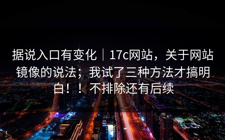据说入口有变化｜17c网站，关于网站镜像的说法；我试了三种方法才搞明白！！不排除还有后续  第1张