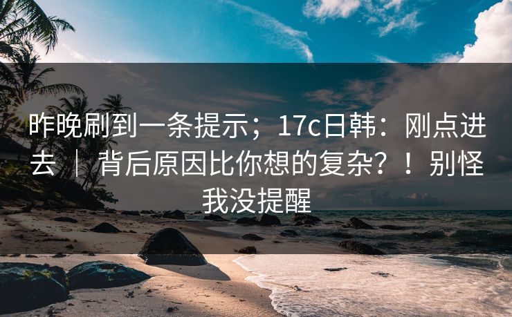 昨晚刷到一条提示；17c日韩：刚点进去 ｜ 背后原因比你想的复杂？！别怪我没提醒  第1张