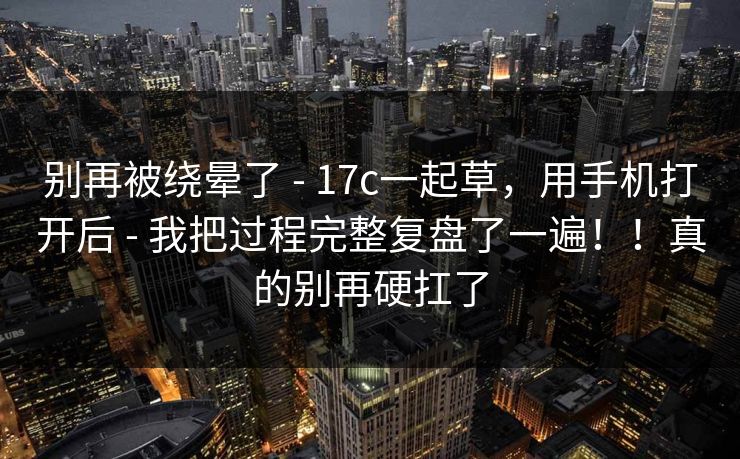 别再被绕晕了 - 17c一起草，用手机打开后 我把过程完整复盘了一遍！！真的别再硬扛了  第1张