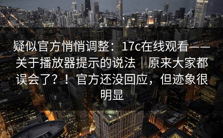 疑似官方悄悄调整：17c在线观看——关于播放器提示的说法｜原来大家都误会了？！官方还没回应，但迹象很明显  第1张