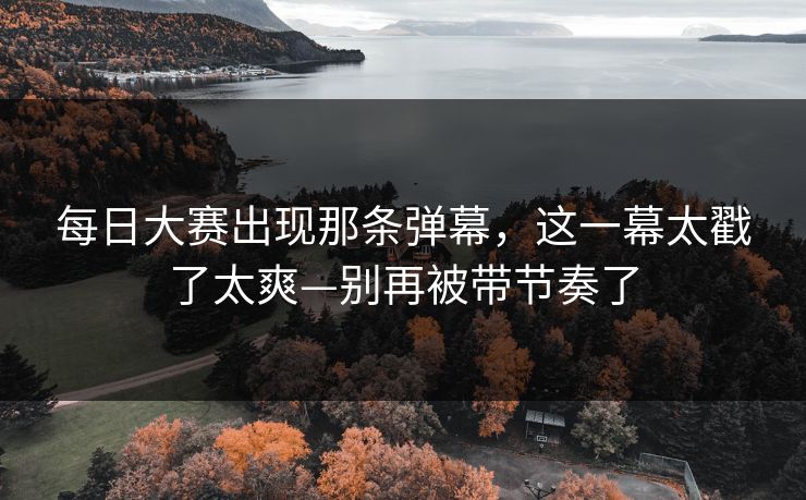 每日大赛出现那条弹幕，这一幕太戳了太爽—别再被带节奏了  第1张