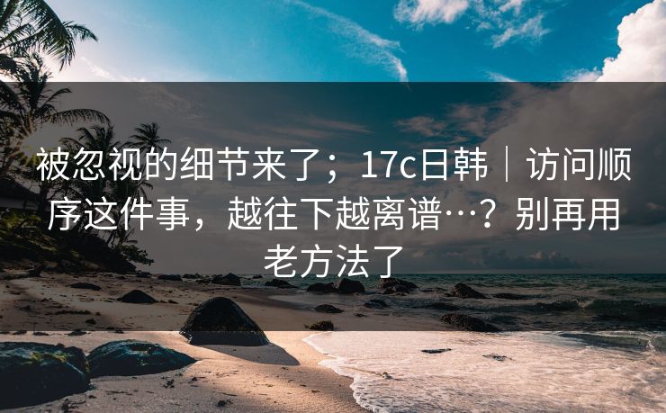 被忽视的细节来了;17c日韩|访问顺序这件事,越往下越离谱…?别再用老方法了 第1张 被忽视的细节来了;17c日韩|访问顺序这件事,越往下越离谱…?别再用老方法了 第1张