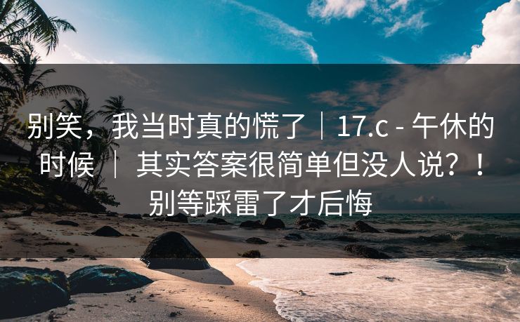 别笑，我当时真的慌了｜17.c - 午休的时候 ｜ 其实答案很简单但没人说？！别等踩雷了才后悔  第1张
