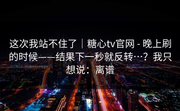 这次我站不住了|糖心tv官网 - 晚上刷的时候——结果下一秒就反转…?我只想说:离谱 第1张 这次我站不住了|糖心tv官网 - 晚上刷的时候——结果下一秒就反转…?我只想说:离谱 第1张