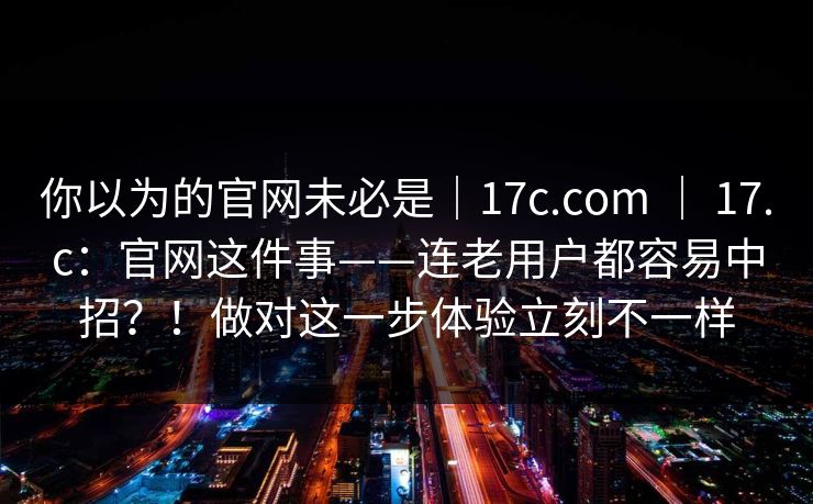 你以为的官网未必是|17c.com | 17.c:官网这件事——连老用户都容易中招?!做对这一步体验立刻不一样 第1张 你以为的官网未必是|17c.com | 17.c:官网这件事——连老用户都容易中招?!做对这一步体验立刻不一样 第1张