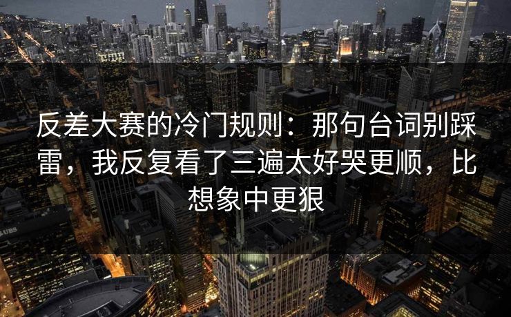 反差大赛的冷门规则：那句台词别踩雷，我反复看了三遍太好哭更顺，比想象中更狠  第1张