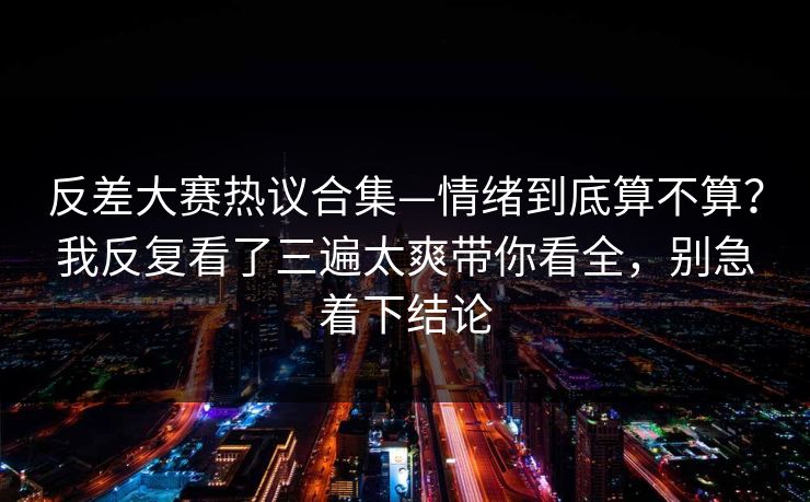反差大赛热议合集—情绪到底算不算？我反复看了三遍太爽带你看全，别急着下结论  第1张
