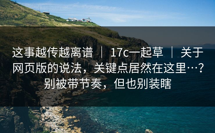 这事越传越离谱 ｜ 17c一起草 关于网页版的说法，关键点居然在这里…？别被带节奏，但也别装瞎  第1张