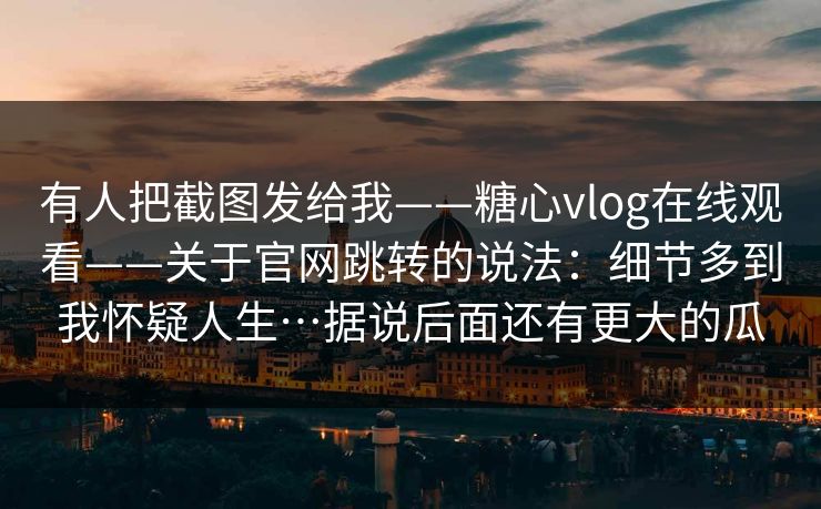 有人把截图发给我——糖心vlog在线观看——关于官网跳转的说法：细节多到我怀疑人生…据说后面还有更大的瓜  第1张