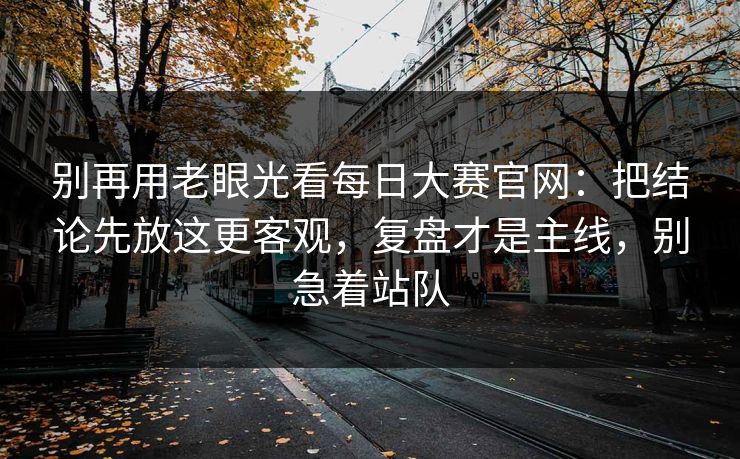 别再用老眼光看每日大赛官网：把结论先放这更客观，复盘才是主线，别急着站队  第1张