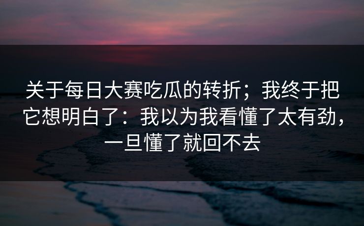 关于每日大赛吃瓜的转折;我终于把它想明白了:我以为我看懂了太有劲,一旦懂了就回不去 第1张 关于每日大赛吃瓜的转折;我终于把它想明白了:我以为我看懂了太有劲,一旦懂了就回不去 第1张