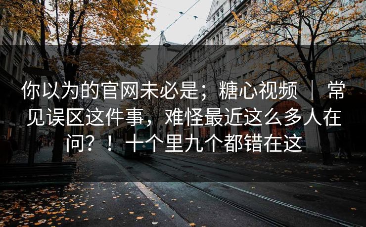 你以为的官网未必是；糖心视频 ｜ 常见误区这件事，难怪最近这么多人在问？！十个里九个都错在这  第1张