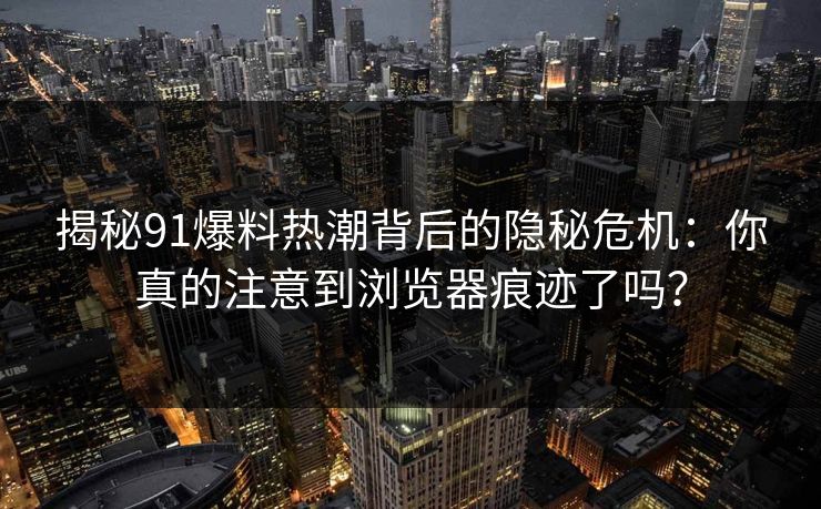 揭秘91爆料热潮背后的隐秘危机：你真的注意到浏览器痕迹了吗？  第1张