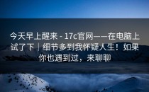 今天早上醒来 - 17c官网——在电脑上试了下｜细节多到我怀疑人生！如果你也遇到过，来聊聊