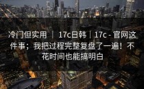 冷门但实用 ｜ 17c日韩｜17c - 官网这件事；我把过程完整复盘了一遍！不花时间也能搞明白