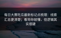 每日大赛吃瓜最新标记点梳理：线索汇总更清楚；看完你就懂，但逻辑其实很硬