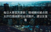每日大赛官方更新：情绪瞬间被点燃太拧巴围绕那句台词展开，建议反复看