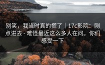 别笑，我当时真的慌了｜17c影院：刚点进去 - 难怪最近这么多人在问。你们感受一下