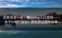这条消息一出｜糖心vlog入口官网——关于tv端的说法？我先把证据贴出来