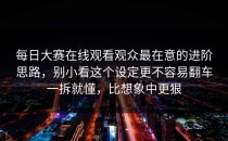 每日大赛在线观看观众最在意的进阶思路，别小看这个设定更不容易翻车一拆就懂，比想象中更狠