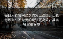 每日大赛官网这次的常见误区，让我意识到：不常见的玩法更高效，其实答案很简单