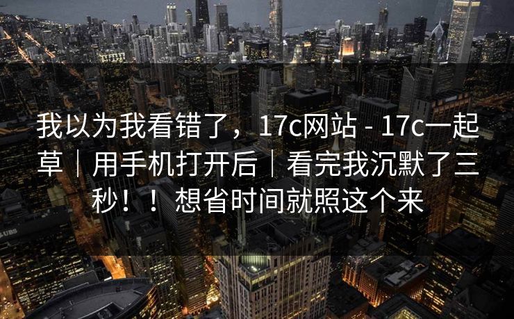 我以为我看错了，17c网站 - 17c一起草｜用手机打开后｜看完我沉默了三秒！！想省时间就照这个来  第1张