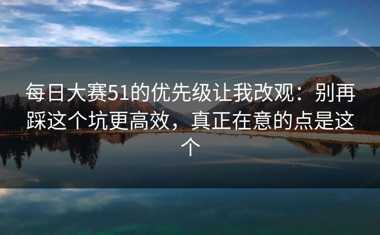 每日大赛51的优先级让我改观：别再踩这个坑更高效，真正在意的点是这个  第1张