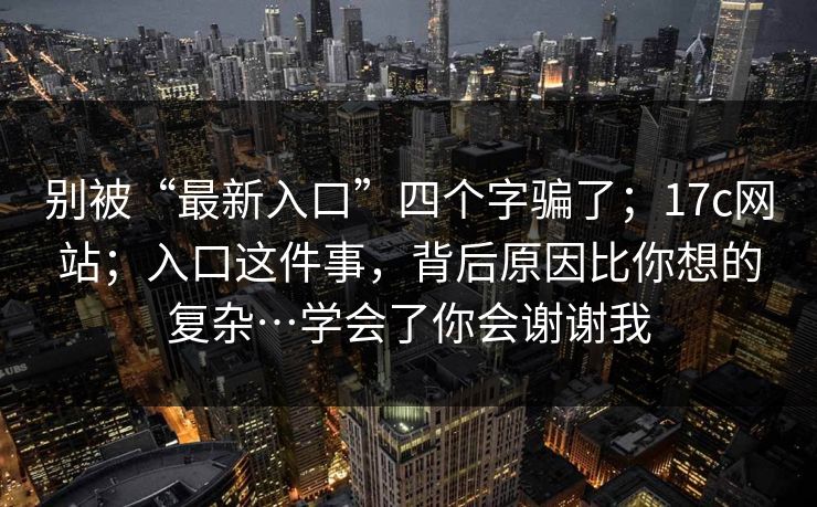 别被“最新入口”四个字骗了；17c网站；入口这件事，背后原因比你想的复杂…学会了你会谢谢我  第1张