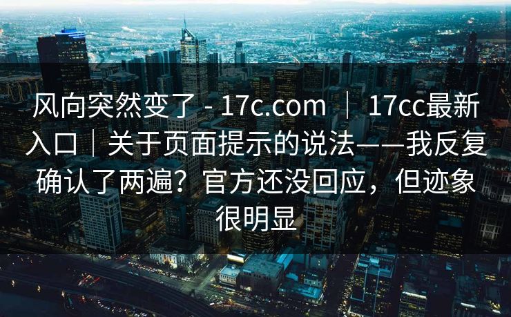 风向突然变了 - 17c.com ｜ 17cc最新入口｜关于页面提示的说法——我反复确认了两遍？官方还没回应，但迹象很明显  第1张