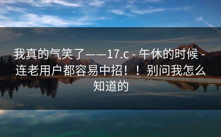 我真的气笑了——17.c - 午休的时候 连老用户都容易中招！！别问我怎么知道的  第1张