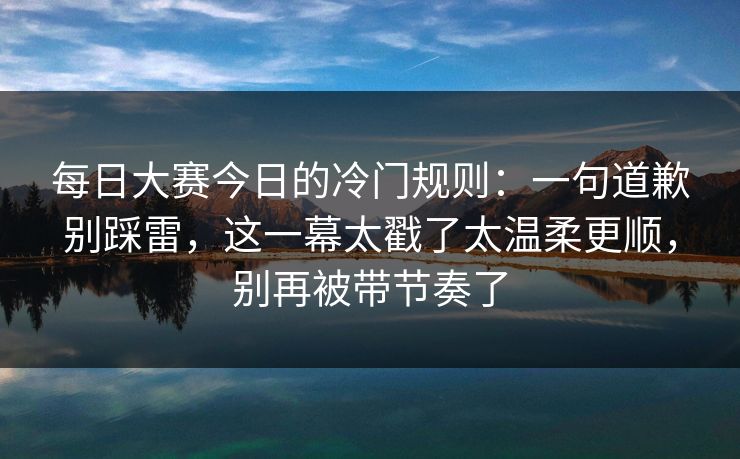 每日大赛今日的冷门规则：一句道歉别踩雷，这一幕太戳了太温柔更顺，别再被带节奏了  第1张