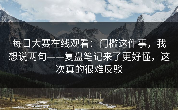 每日大赛在线观看：门槛这件事，我想说两句——复盘笔记来了更好懂，这次真的很难反驳  第1张