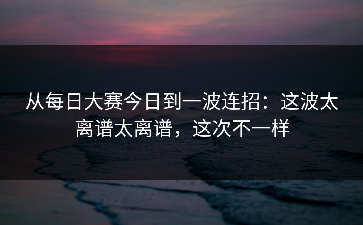 从每日大赛今日到一波连招：这波太离谱太离谱，这次不一样  第1张