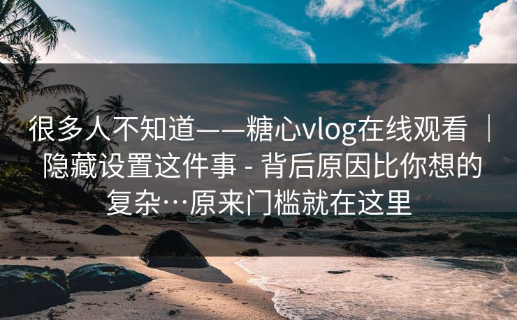 很多人不知道——糖心vlog在线观看 ｜ 隐藏设置这件事 - 背后原因比你想的复杂…原来门槛就在这里  第1张