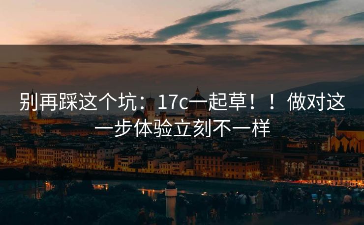 别再踩这个坑：17c一起草！！做对这一步体验立刻不一样  第1张