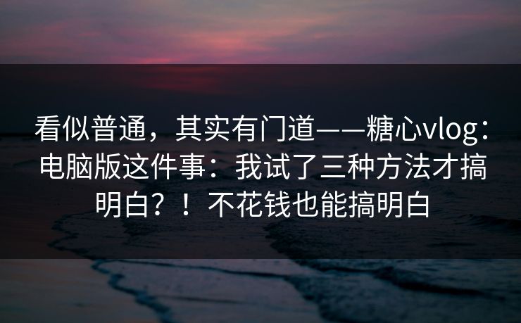 看似普通，其实有门道——糖心vlog：电脑版这件事：我试了三种方法才搞明白？！不花钱也能搞明白  第1张