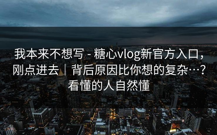 我本来不想写 - 糖心vlog新官方入口，刚点进去｜背后原因比你想的复杂…？看懂的人自然懂