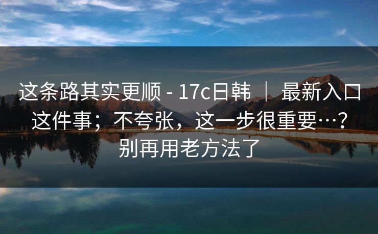 这条路其实更顺 - 17c日韩 ｜ 最新入口这件事；不夸张，这一步很重要…？别再用老方法了