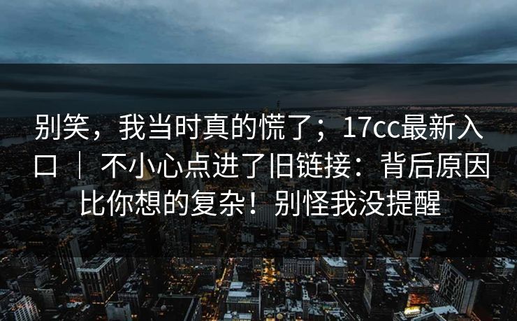 别笑，我当时真的慌了；17cc最新入口 ｜ 不小心点进了旧链接：背后原因比你想的复杂！别怪我没提醒  第1张