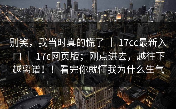 别笑,我当时真的慌了 | 17cc最新入口 17c网页版;刚点进去,越往下越离谱!!看完你就懂我为什么生气 第1张 别笑,我当时真的慌了 | 17cc最新入口 17c网页版;刚点进去,越往下越离谱!!看完你就懂我为什么生气 第1张