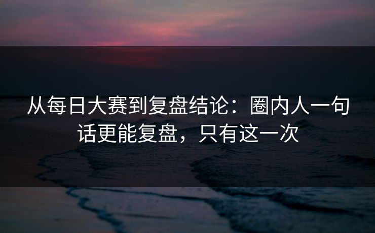 从每日大赛到复盘结论：圈内人一句话更能复盘，只有这一次
