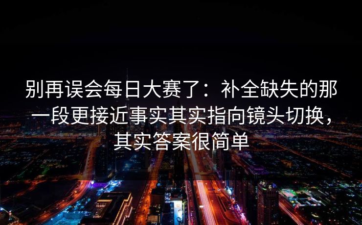 别再误会每日大赛了：补全缺失的那一段更接近事实其实指向镜头切换，其实答案很简单