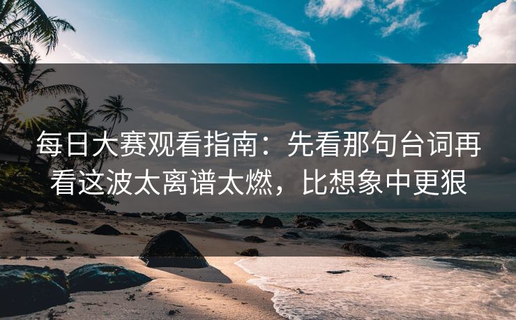 每日大赛观看指南：先看那句台词再看这波太离谱太燃，比想象中更狠  第1张