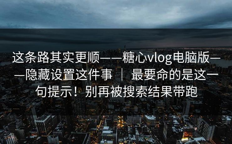 这条路其实更顺——糖心vlog电脑版——隐藏设置这件事 ｜ 最要命的是这一句提示！别再被搜索结果带跑  第1张