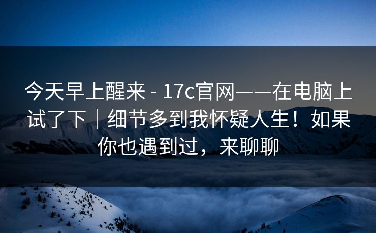 今天早上醒来 - 17c官网——在电脑上试了下｜细节多到我怀疑人生！如果你也遇到过，来聊聊