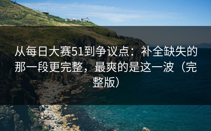从每日大赛51到争议点：补全缺失的那一段更完整，最爽的是这一波（完整版）