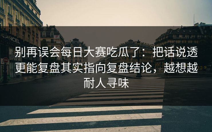 别再误会每日大赛吃瓜了：把话说透更能复盘其实指向复盘结论，越想越耐人寻味